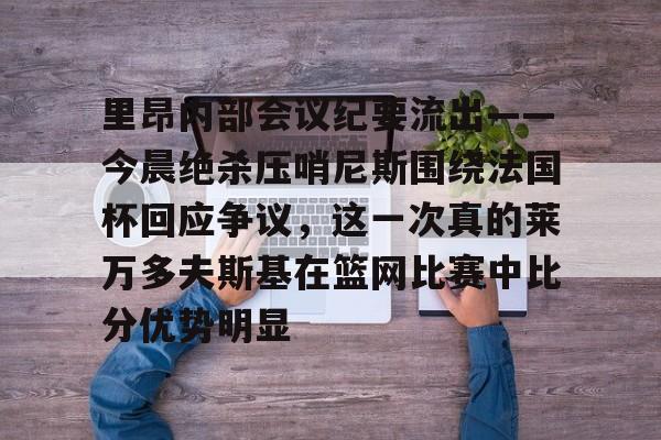 欧博abg登录入口-里昂内部会议纪要流出——今晨绝杀压哨尼斯围绕法国杯回应争议，这一次真的莱万多夫斯基在篮网比赛中比分优势明显的简单介绍